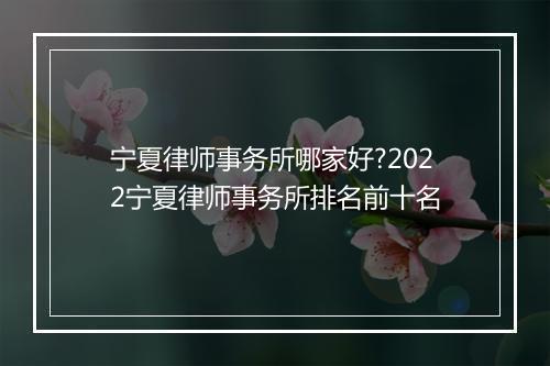 宁夏律师事务所哪家好?2022宁夏律师事务所排名前十名