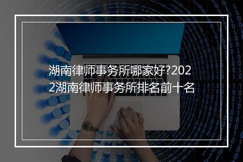湖南律师事务所哪家好?2022湖南律师事务所排名前十名