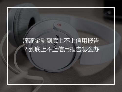滴滴金融到底上不上信用报告？到底上不上信用报告怎么办