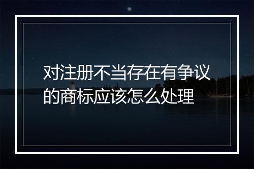 对注册不当存在有争议的商标应该怎么处理