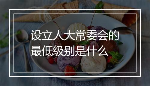 设立人大常委会的最低级别是什么