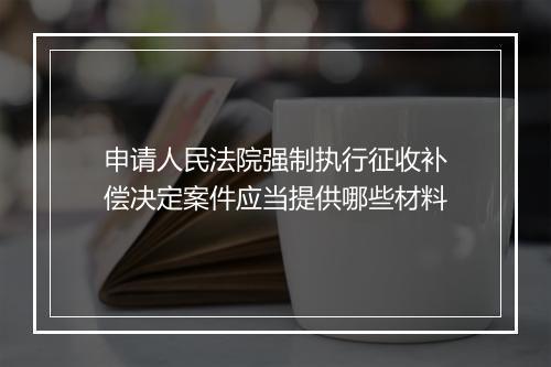 申请人民法院强制执行征收补偿决定案件应当提供哪些材料