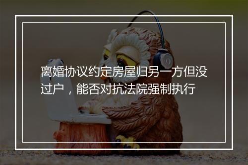 离婚协议约定房屋归另一方但没过户，能否对抗法院强制执行