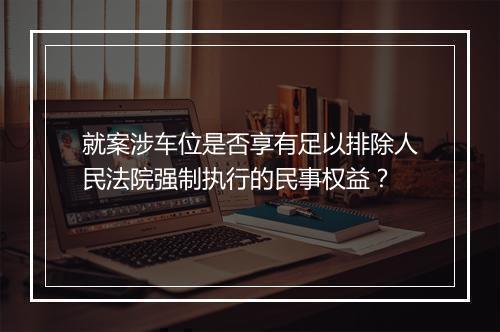 就案涉车位是否享有足以排除人民法院强制执行的民事权益？