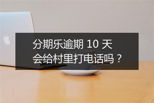 分期乐逾期 10 天会给村里打电话吗？