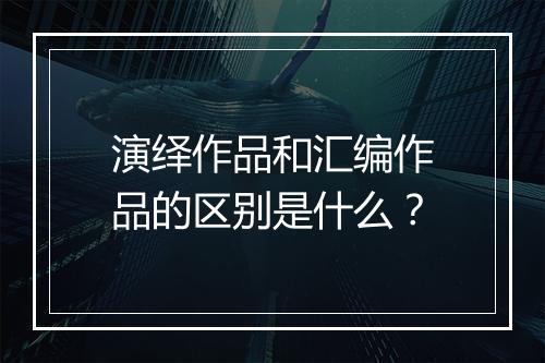 演绎作品和汇编作品的区别是什么？