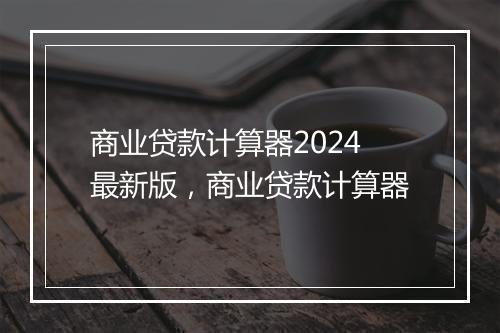 商业贷款计算器2024最新版，商业贷款计算器