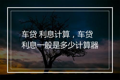 车贷 利息计算，车贷利息一般是多少计算器