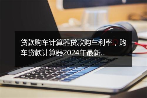 贷款购车计算器贷款购车利率，购车贷款计算器2024年最新版