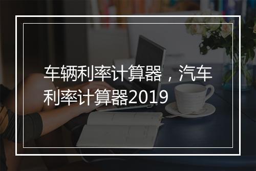 车辆利率计算器，汽车利率计算器2019