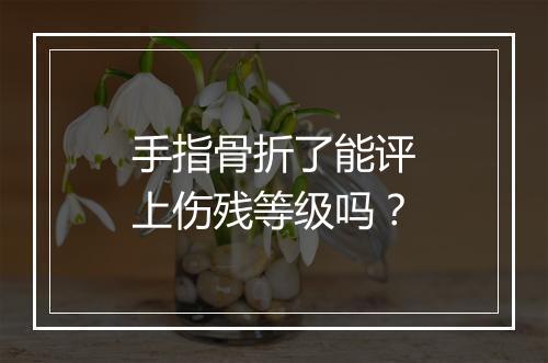 手指骨折了能评上伤残等级吗？