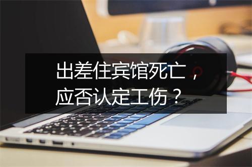 出差住宾馆死亡，应否认定工伤？