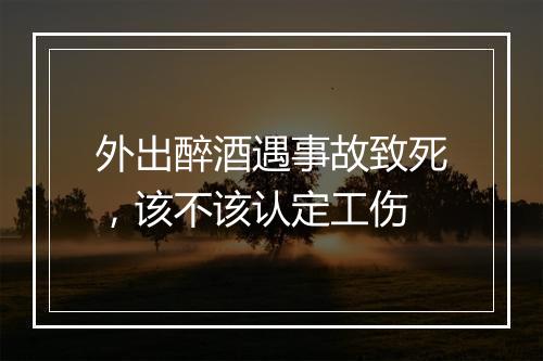 外出醉酒遇事故致死，该不该认定工伤