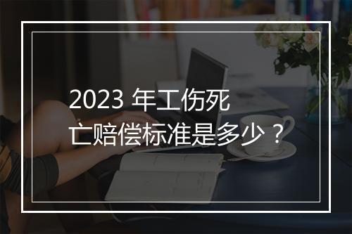 2023 年工伤死亡赔偿标准是多少？