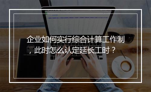 企业如何实行综合计算工作制，此时怎么认定延长工时？