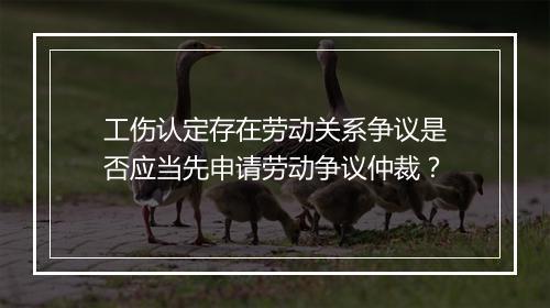 工伤认定存在劳动关系争议是否应当先申请劳动争议仲裁？
