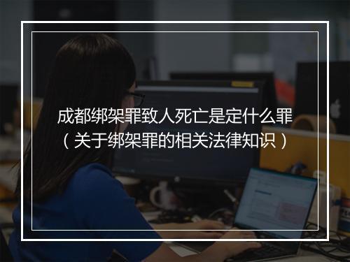 成都绑架罪致人死亡是定什么罪（关于绑架罪的相关法律知识）