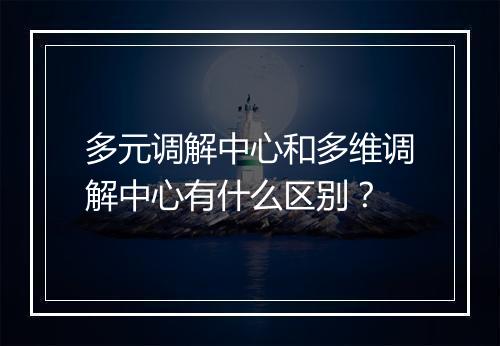 多元调解中心和多维调解中心有什么区别？