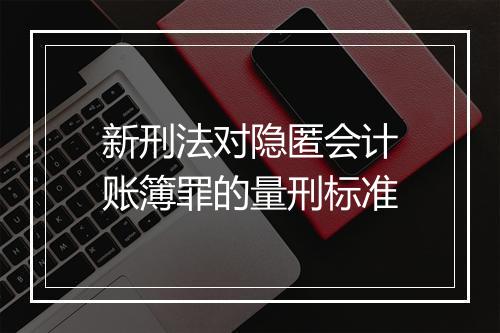 新刑法对隐匿会计账簿罪的量刑标准
