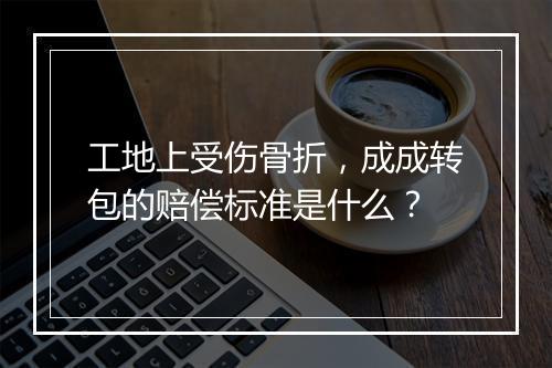 工地上受伤骨折，成成转包的赔偿标准是什么？