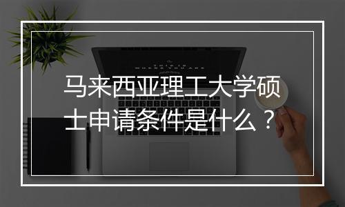 马来西亚理工大学硕士申请条件是什么？