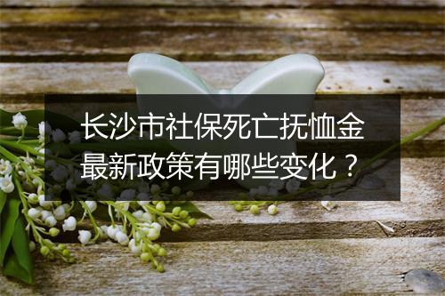 长沙市社保死亡抚恤金最新政策有哪些变化？