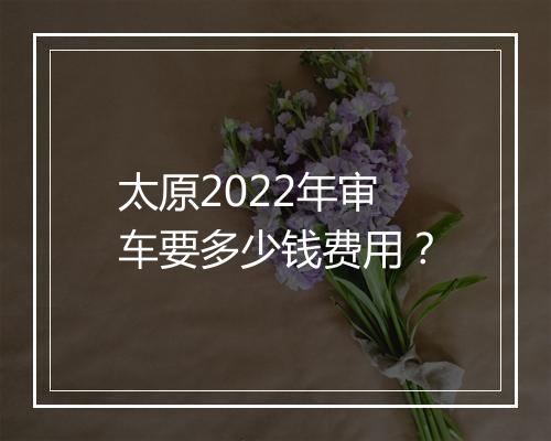 太原2022年审车要多少钱费用？