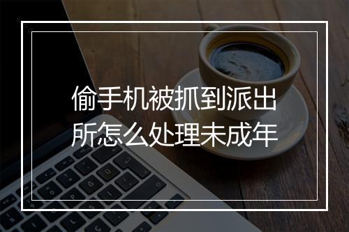 偷手机被抓到派出所怎么处理未成年