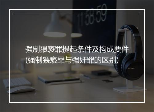 强制猥亵罪提起条件及构成要件(强制猥亵罪与强奸罪的区别)