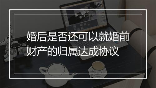 婚后是否还可以就婚前财产的归属达成协议