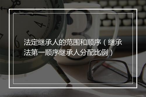 法定继承人的范围和顺序（继承法第一顺序继承人分配比例）