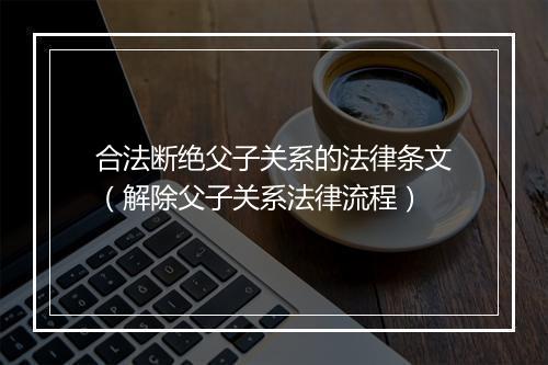 合法断绝父子关系的法律条文（解除父子关系法律流程）