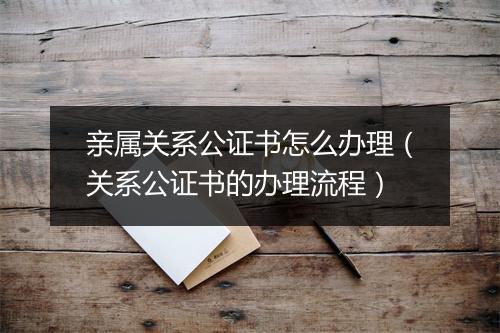 亲属关系公证书怎么办理（关系公证书的办理流程）