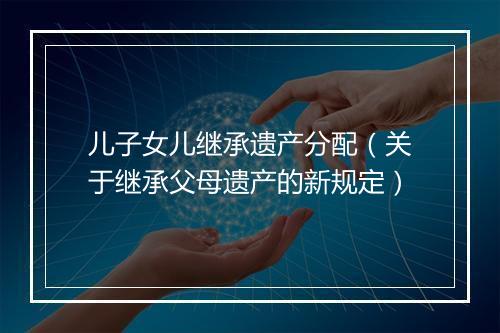 儿子女儿继承遗产分配（关于继承父母遗产的新规定）