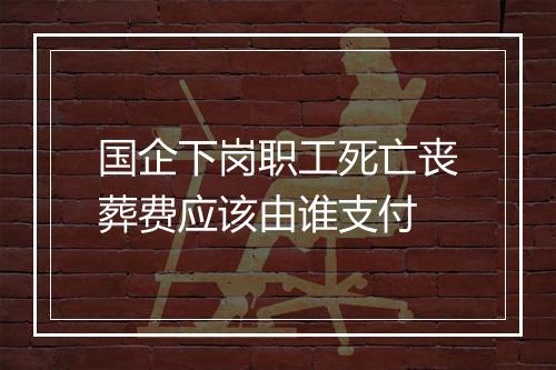国企下岗职工死亡丧葬费应该由谁支付