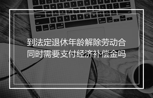 到法定退休年龄解除劳动合同时需要支付经济补偿金吗