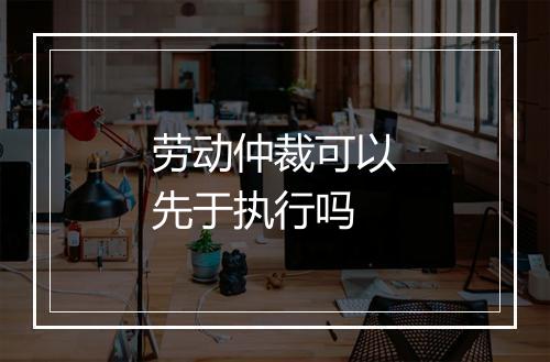 劳动仲裁可以先于执行吗