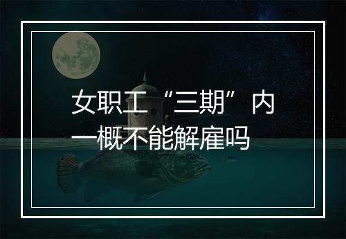 女职工“三期”内一概不能解雇吗