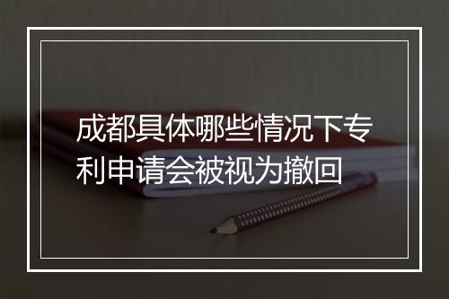 成都具体哪些情况下专利申请会被视为撤回