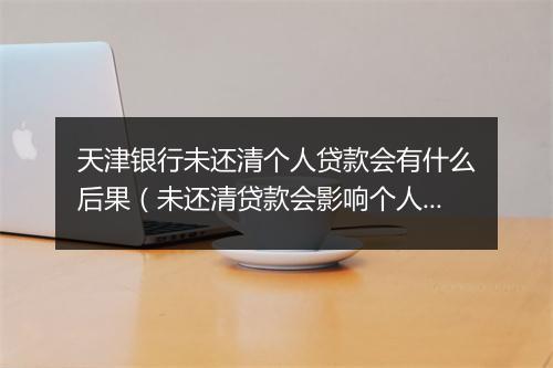 天津银行未还清个人贷款会有什么后果（未还清贷款会影响个人信用吗）