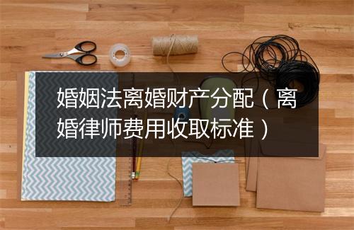 婚姻法离婚财产分配（离婚律师费用收取标准）