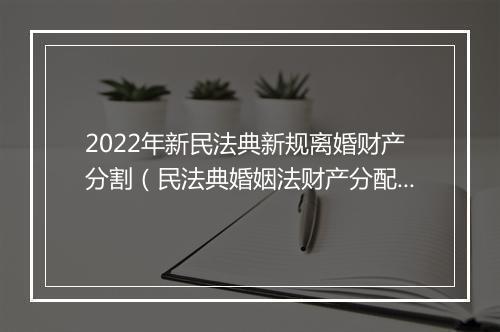 2022年新民法典新规离婚财产分割（民法典婚姻法财产分配）