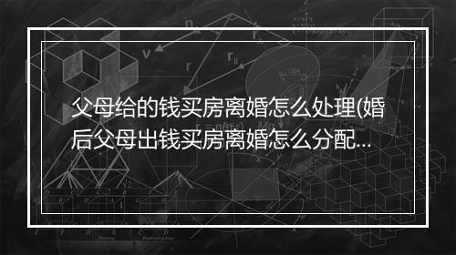 父母给的钱买房离婚怎么处理(婚后父母出钱买房离婚怎么分配)