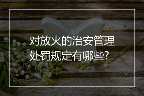 对放火的治安管理处罚规定有哪些?