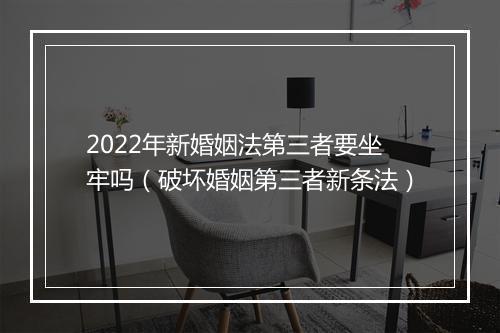 2022年新婚姻法第三者要坐牢吗（破坏婚姻第三者新条法）