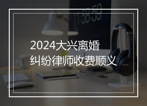 2024大兴离婚纠纷律师收费顺义