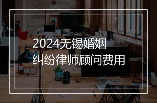 2024无锡婚姻纠纷律师顾问费用
