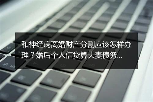 和神经病离婚财产分割应该怎样办理？婚后个人信贷算夫妻债务吗？