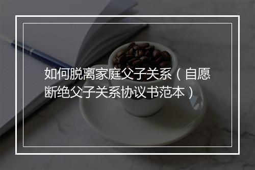 如何脱离家庭父子关系（自愿断绝父子关系协议书范本）