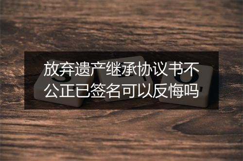 放弃遗产继承协议书不公正已签名可以反悔吗